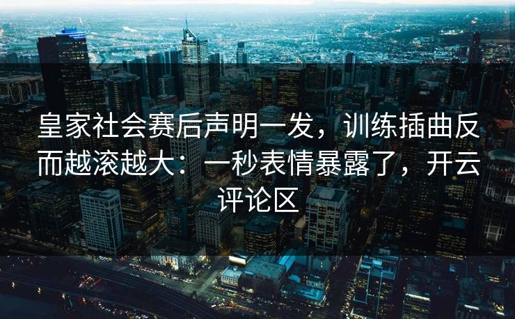 皇家社会赛后声明一发，训练插曲反而越滚越大：一秒表情暴露了，开云评论区