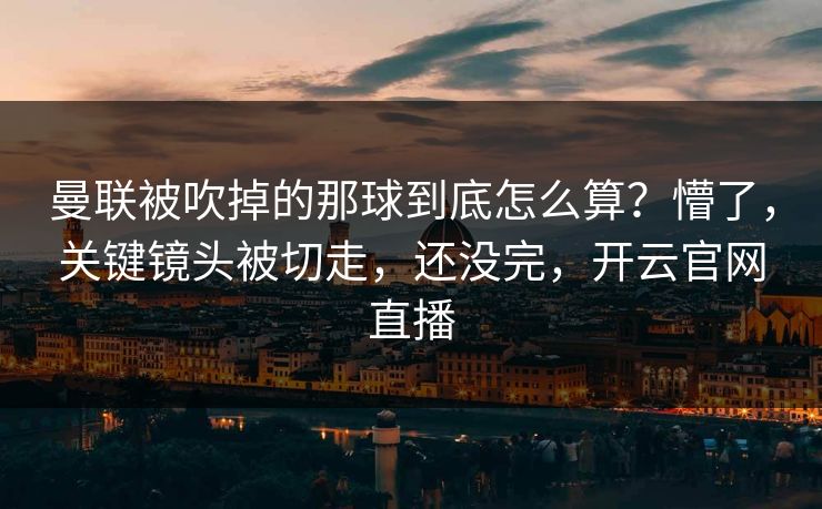 曼联被吹掉的那球到底怎么算？懵了，关键镜头被切走，还没完，开云官网直播