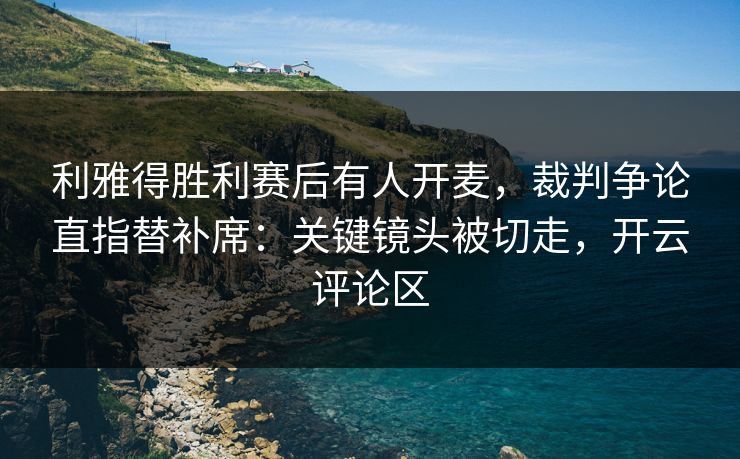 利雅得胜利赛后有人开麦，裁判争论直指替补席：关键镜头被切走，开云评论区